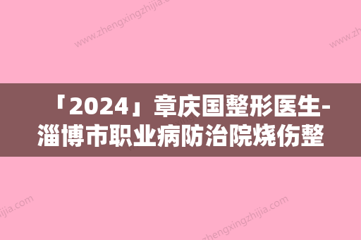 「2024」章庆国整形医生-淄博市职业病防治院烧伤整形科章庆国医师高品质