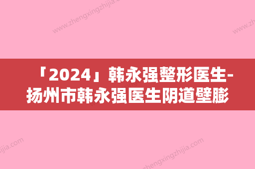 「2024」韩永强整形医生-扬州市韩永强医生阴道壁膨出做缩阴手术实力推荐