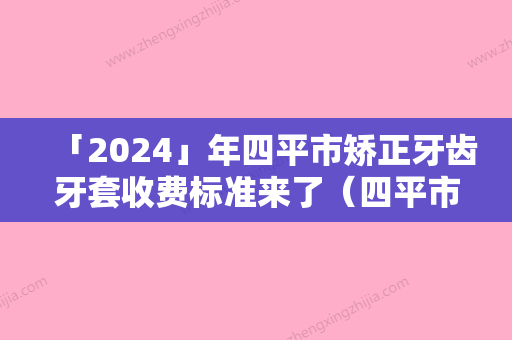 「2024」年四平市矫正牙齿牙套收费标准来了（四平市矫正牙齿牙套多少钱合适）