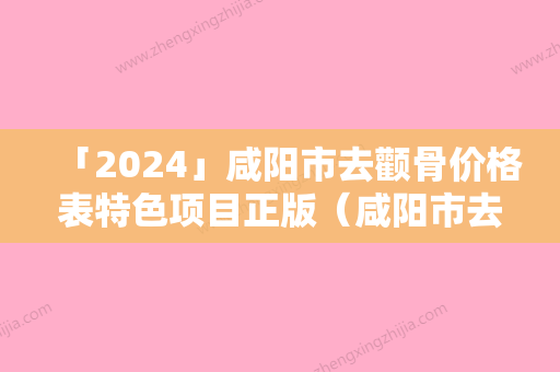 「2024」咸阳市去颧骨价格表特色项目正版（咸阳市去颧骨价格及注意事项）