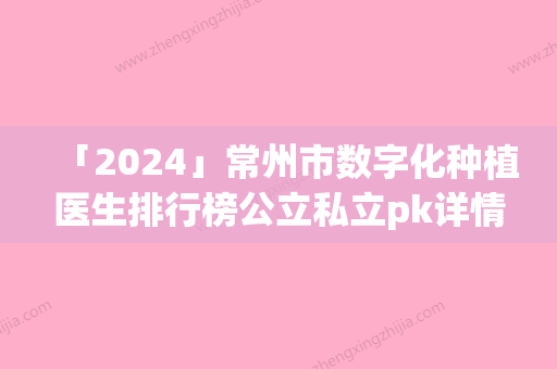 「2024」常州市数字化种植医生排行榜公立私立pk详情-常州市数字化种植口腔医生