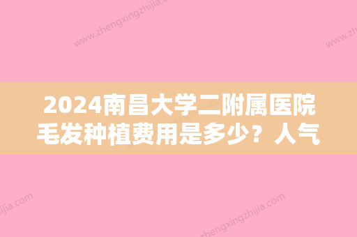 2024南昌大学二附属医院毛发种植费用是多少？人气医生+植发果图一览