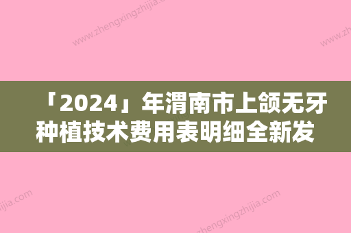 「2024」年渭南市上颌无牙种植技术费用表明细全新发布（渭南市上颌无牙种植技术手术价格贵吗）