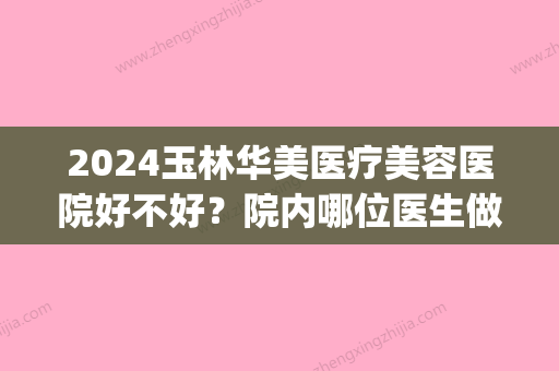 2024玉林华美医疗美容医院好不好？院内哪位医生做隆胸手术不错？(玉林华美整形医院在哪里)