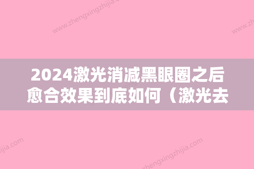 2024激光消减黑眼圈之后愈合效果到底如何（激光去黑眼圈有效果吗 会反弹吗）