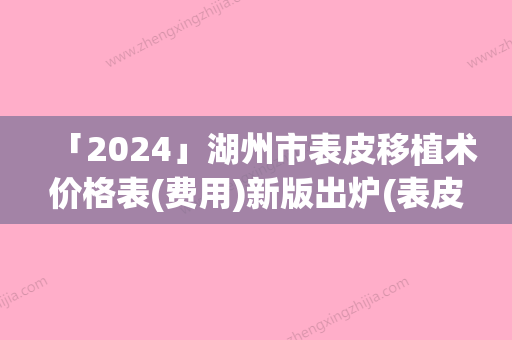 「2024」湖州市表皮移植术价格表(费用)新版出炉(表皮移植术均价为：9007元)