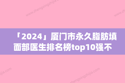 「2024」厦门市永久脂肪填面部医生排名榜top10强不容错失-苏炼强医生你一定要认识_技术不少