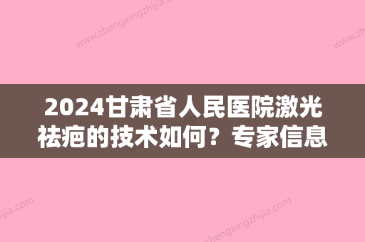 2024甘肃省人民医院激光祛疤的技术如何？专家信息介绍+疤痕修复果