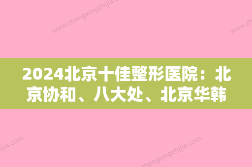 2024北京十佳整形医院：北京协和、八大处	、北京华韩等	，个个都是强中手！