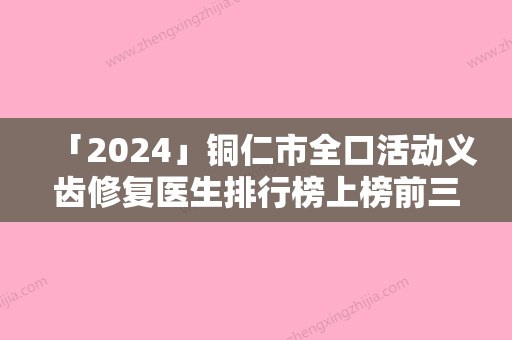 「2024」铜仁市全口活动义齿修复医生排行榜上榜前三个好评如潮实力雄厚-铜仁市全口活动义齿修复口腔医生