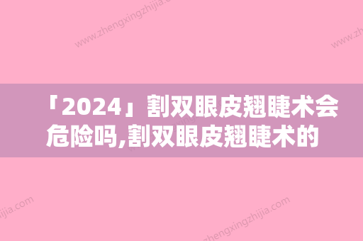 「2024」割双眼皮翘睫术会危险吗,割双眼皮翘睫术的后遗症风险