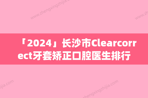 「2024」长沙市Clearcorrect牙套矫正口腔医生排行TOP10怎么样-长沙市Clearcorrect牙套矫正医生实力遥遥_列前三