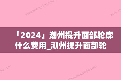 「2024」潮州提升面部轮廓什么费用_潮州提升面部轮廓费用高不高呢