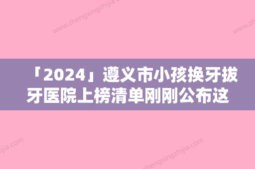 「2024」遵义市小孩换牙拔牙医院上榜清单刚刚公布这几家效果都不错（遵义市小孩换牙拔牙口腔医院口腔价格查询）