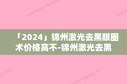 「2024」锦州激光去黑眼圈术价格高不-锦州激光去黑眼圈术术的价格通常是多少