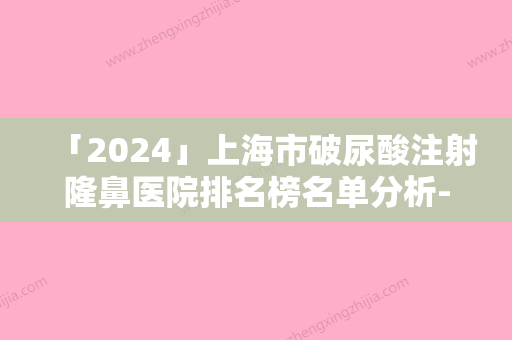 「2024」上海市破尿酸注射隆鼻医院排名榜名单分析-上海市破尿酸注射隆鼻整形医院