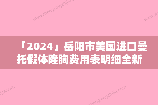 「2024」岳阳市美国进口曼托假体隆胸费用表明细全新来袭速览（岳阳市美国进口曼托假体隆胸术要花多少钱算合理）