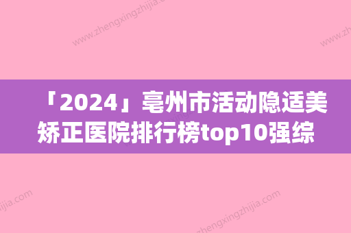 「2024」亳州市活动隐适美矫正医院排行榜top10强综合盘点-亳州市活动隐适美矫正整形医院