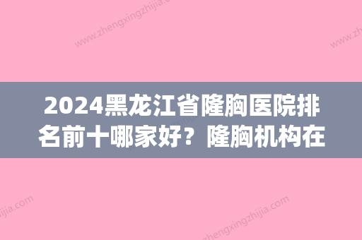 2024黑龙江省隆胸医院排名前十哪家好？隆胸机构在线pk(哈尔滨隆胸比较好的医院是哪)