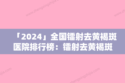 「2024」全国镭射去黄褐斑医院排行榜：镭射去黄褐斑医院前50机构选择攻略