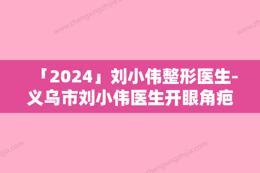 「2024」刘小伟整形医生-义乌市刘小伟医生开眼角疤修复具有高人气