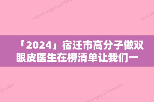 「2024」宿迁市高分子做双眼皮医生在榜清单让我们一起来看看-薛峰医生等凭实力口碑入选