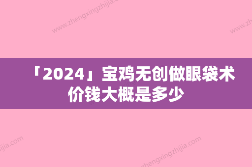 「2024」宝鸡无创做眼袋术价钱大概是多少