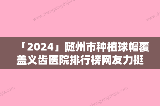 「2024」随州市种植球帽覆盖义齿医院排行榜网友力挺（随州爱尔口腔每个实力都很强）