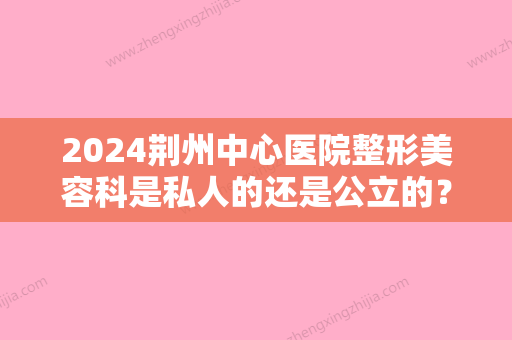 2024荆州中心医院整形美容科是私人的还是公立的？是三甲医院吗？整形医生