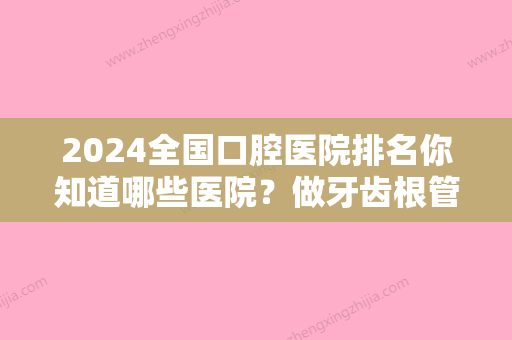 2024全国口腔医院排名你知道哪些医院？做牙齿根管治疗去那家比较好？