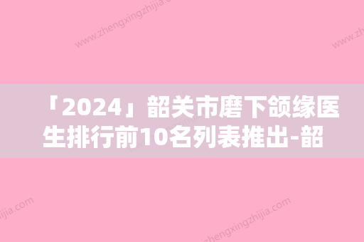 「2024」韶关市磨下颌缘医生排行前10名列表推出-韶关市邹创效整形医生