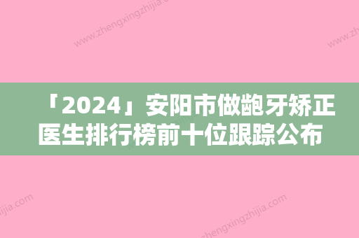 「2024」安阳市做龅牙矫正医生排行榜前十位跟踪公布-安阳市王学义口腔医生