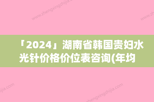 「2024」湖南省韩国贵妇水光针价格价位表咨询(年均价为：2171元）