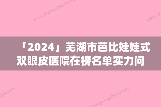 「2024」芜湖市芭比娃娃式双眼皮医院在榜名单实力问鼎_攻略已备好-芜湖市芭比娃娃式双眼皮整形医院