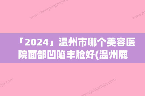 「2024」温州市哪个美容医院面部凹陷丰脸好(温州鹿城周波行医疗美容公立对比值得一看)