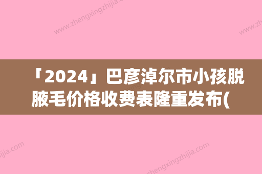 「2024」巴彦淖尔市小孩脱腋毛价格收费表隆重发布(小孩脱腋毛均价为：11023元)