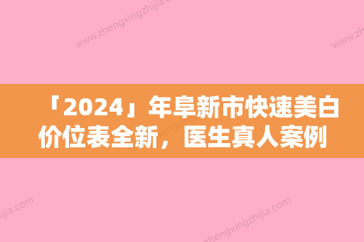 「2024」年阜新市快速美白价位表全新，医生真人案例（阜新市快速美白手术费用大致是多少）