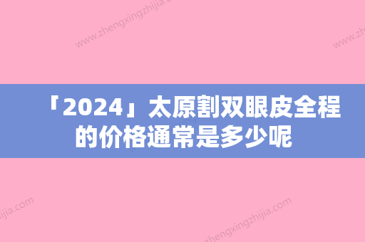 「2024」太原割双眼皮全程的价格通常是多少呢