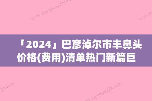 「2024」巴彦淖尔市丰鼻头价格(费用)清单热门新篇巨献(丰鼻头均价为：1565元)