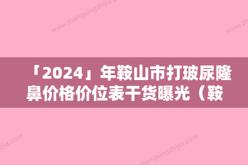 「2024」年鞍山市打玻尿隆鼻价格价位表干货曝光（鞍山市打玻尿隆鼻价格及术后护理方式）