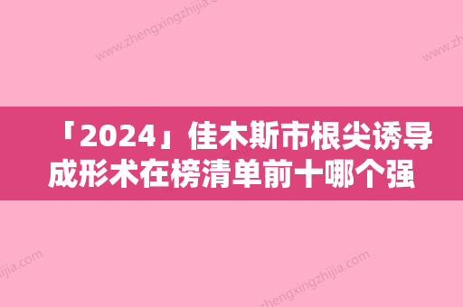 「2024」佳木斯市根尖诱导成形术在榜清单前十哪个强-佳木斯市根尖诱导成形术口腔医生