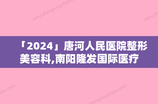 「2024」唐河人民医院整形美容科,南阳隆发国际医疗美容口碑、实力充分PK