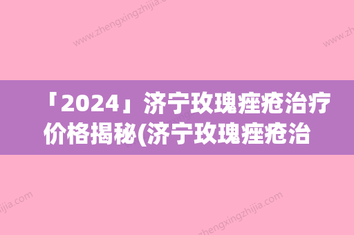 「2024」济宁玫瑰痤疮治疗价格揭秘(济宁玫瑰痤疮治疗手术价格如何算)