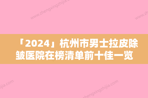 「2024」杭州市男士拉皮除皱医院在榜清单前十佳一览表查收（杭州市男士拉皮除皱整形医院）