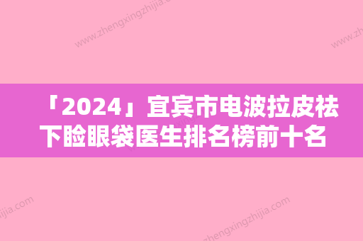 「2024」宜宾市电波拉皮祛下睑眼袋医生排名榜前十名大评比-宜宾市蒋琳整形医生