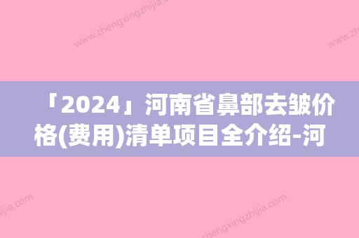 「2024」河南省鼻部去皱价格(费用)清单项目全介绍-河南省鼻部去皱手术报价大致需要多少