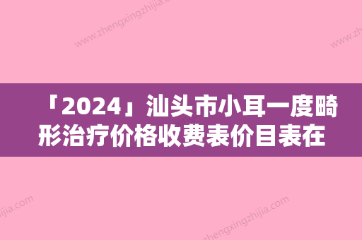 「2024」汕头市小耳一度畸形治疗价格收费表价目表在线公布（汕头市小耳一度畸形治疗价格及术后调理）