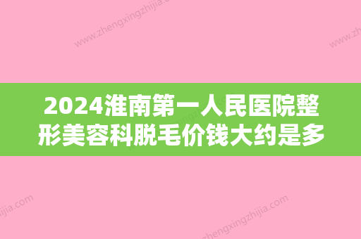 2024淮南第一人民医院整形美容科脱毛价钱大约是多少？附上医院简介及真实案例