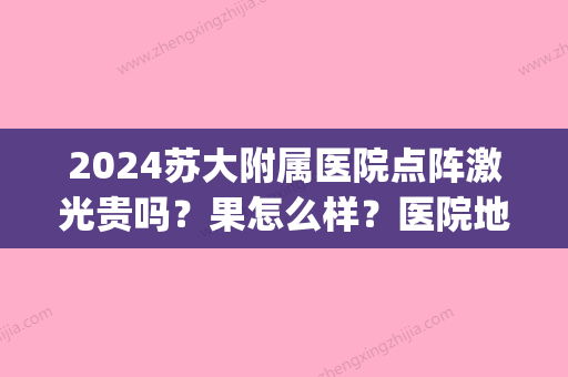 2024苏大附属医院点阵激光贵吗？果怎么样？医院地址&热门医生&去雀斑案例(苏大附一院能做点阵激光吗)