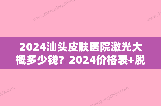 2024汕头皮肤医院激光大概多少钱？2024价格表+脱毛真实案例分享！